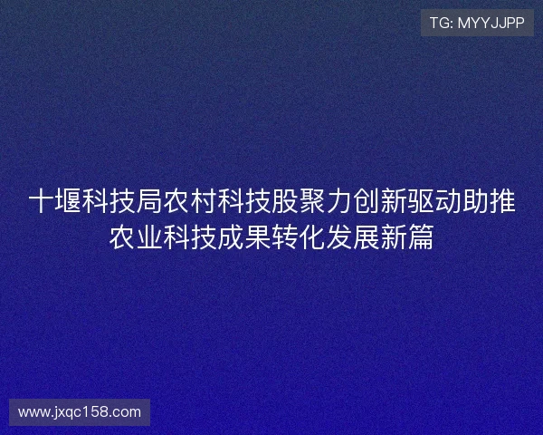 十堰科技局农村科技股聚力创新驱动助推农业科技成果转化发展新篇